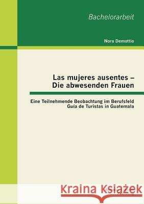 Las mujeres ausentes - Die abwesenden Frauen: Eine Teilnehmende Beobachtung im Berufsfeld Guía de Turistas in Guatemala Demattio, Nora 9783955492908 Bachelor + Master Publishing