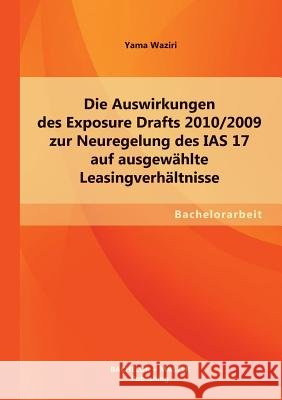 Die Auswirkungen des Exposure Drafts 2010/2009 zur Neuregelung des IAS 17 auf ausgewählte Leasingverhältnisse Waziri, Yama 9783955494148