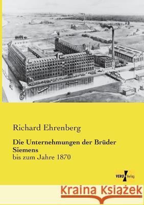 Die Unternehmungen der Brüder Siemens: bis zum Jahre 1870 Ehrenberg, Richard 9783956107719