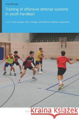Training of Offensive Defense Systems in Youth Handball: 1-On-1, Small Groups, Man Coverage, and Offensive Defense Cooperation Jorg Madinger 9783956412387