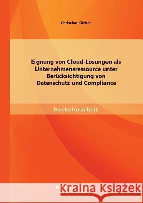 Eignung von Cloud-Lösungen als Unternehmensressource unter Berücksichtigung von Datenschutz und Compliance Köcher, Christian 9783956840357