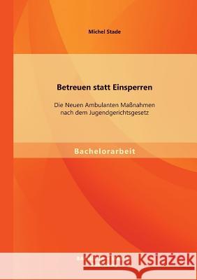 Betreuen statt Einsperren: Die Neuen Ambulanten Maßnahmen nach dem Jugendgerichtsgesetz Michel Stade 9783956840661