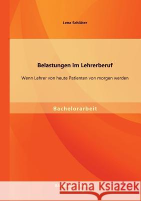 Belastungen im Lehrerberuf: Wenn Lehrer von heute Patienten von morgen werden Schlüter, Lena 9783956840753 Bachelor + Master Publishing