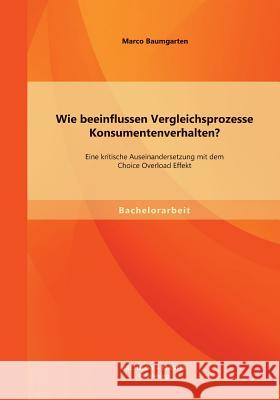 Wie beeinflussen Vergleichsprozesse Konsumentenverhalten? Eine kritische Auseinandersetzung mit dem Choice Overload Effekt Marco Baumgarten 9783956841132