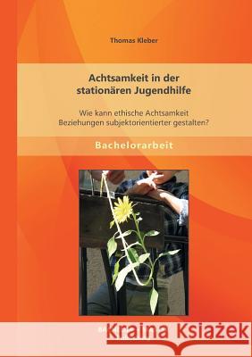 Achtsamkeit in der stationären Jugendhilfe: Wie kann ethische Achtsamkeit Beziehungen subjektorientierter gestalten? Kleber, Thomas 9783956841385