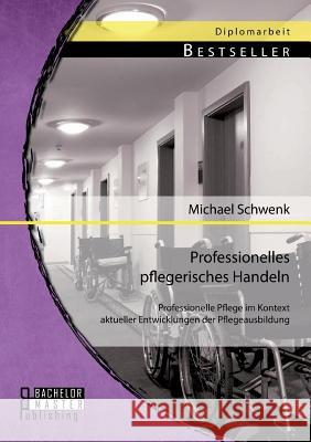 Professionelles pflegerisches Handeln: Professionelle Pflege im Kontext aktueller Entwicklungen der Pflegeausbildung Schwenk, Michael 9783956842061