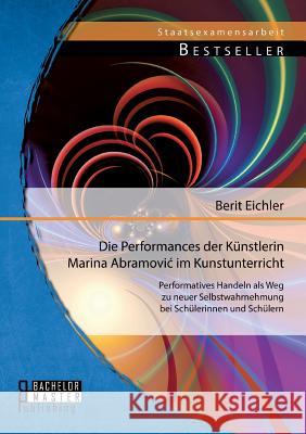 Die Performances der Künstlerin Marina Abramovic im Kunstunterricht: Performatives Handeln als Weg zu neuer Selbstwahrnehmung bei Schülerinnen und Sch Eichler, Berit 9783956842382