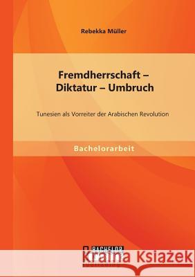 Fremdherrschaft - Diktatur - Umbruch: Tunesien als Vorreiter der Arabischen Revolution Müller, Rebekka 9783956842962