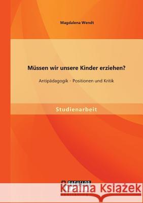 Müssen wir unsere Kinder erziehen? Antipädagogik - Positionen und Kritik Magdalena Wendt 9783956844669