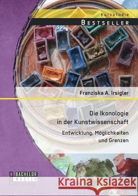 Die Ikonologie in der Kunstwissenschaft: Entwicklung, Möglichkeiten und Grenzen Franziska a Irsigler   9783956844980 Bachelor + Master Publishing