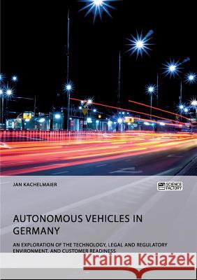 Autonomous Vehicles in Germany. An Exploration of the Technology, Legal and Regulatory Environment, and Customer Readiness Kachelmaier, Jan 9783956875939 Science Factory