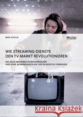 Wie Streaming-Dienste den TV-Markt revolutionieren. Das neue Mediennutzungsverhalten und seine Auswirkungen auf das klassische Fernsehen Max Schulz 9783956879968