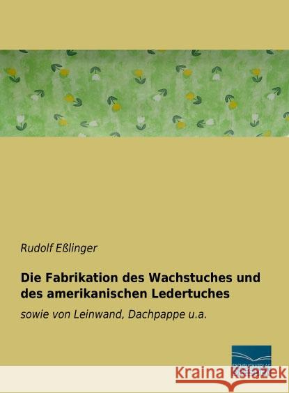 Die Fabrikation des Wachstuches und des amerikanischen Ledertuches : sowie von Leinwand, Dachpappe u.a. Eßlinger, Rudolf 9783956928765