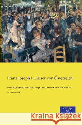 Seiner Majestät des Kaisers Franz Joseph I. von Österreich Reise nach Russland: im Februar 1874 Franz Joseph I Kaiser Von Österreich 9783957002938