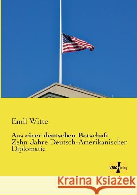 Aus einer deutschen Botschaft: Zehn Jahre Deutsch-Amerikanischer Diplomatie Witte, Emil 9783957384911