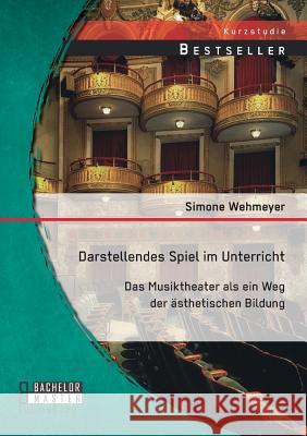 Darstellendes Spiel im Unterricht: Das Musiktheater als ein Weg der ästhetischen Bildung Simone Wehmeyer 9783958200463 Bachelor + Master Publishing