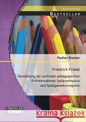 Friedrich Fröbel: Darstellung der zentralen pädagogischen Grundannahmen Sphärentheorie und Spielgabenkonzeption Bremer, Madlen 9783958201781 Bachelor + Master Publishing