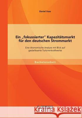 Ein fokussierter Kapazitätsmarkt für den deutschen Strommarkt: Eine ökonomische Analyse mit Blick auf gasbefeuerte Turbinenkraftwerke Voss, Daniel 9783958202832 Bachelor + Master Publishing