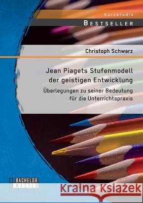 Jean Piagets Stufenmodell der geistigen Entwicklung: Überlegungen zu seiner Bedeutung für die Unterrichtspraxis Christoph Schwarz   9783958203952