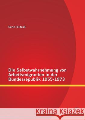 Die Selbstwahrnehmung von Arbeitsmigranten in der Bundesrepublik 1955-1973 Rene Feldvoss 9783958505933