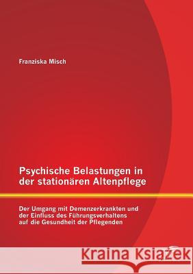 Psychische Belastungen in der stationären Altenpflege: Der Umgang mit Demenzerkrankten und der Einfluss des Führungsverhaltens auf die Gesundheit der Misch, Franziska 9783958505964