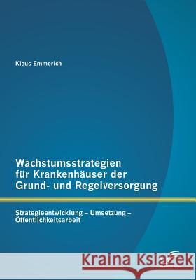 Wachstumsstrategien für Krankenhäuser der Grund- und Regelversorgung: Strategieentwicklung - Umsetzung - Öffentlichkeitsarbeit Emmerich, Klaus 9783958507050