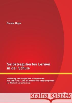 Selbstreguliertes Lernen in der Schule: Förderung metakognitiver Kompetenzen wie Reflexions- und Selbstbeurteilungskompetenz im Mathematikunterricht Giger, Roman 9783958507241