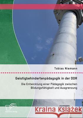 Geistigbehindertenpädagogik in der DDR: Die Entwicklung einer Pädagogik zwischen Bildungsfähigkeit und Ausgrenzung Tobias Niemann 9783958509696