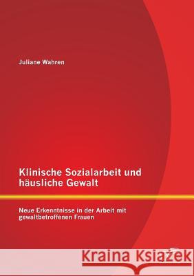 Klinische Sozialarbeit und häusliche Gewalt: Neue Erkenntnisse in der Arbeit mit gewaltbetroffenen Frauen Juliane Wahren 9783958509702