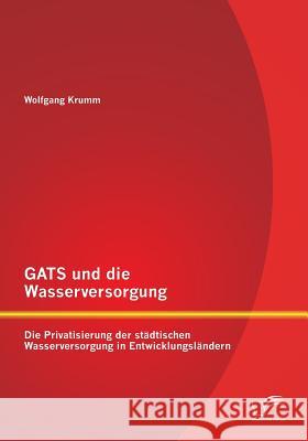 GATS und die Wasserversorgung: Die Privatisierung der städtischen Wasserversorgung in Entwicklungsländern Wolfgang Krumm 9783958509931