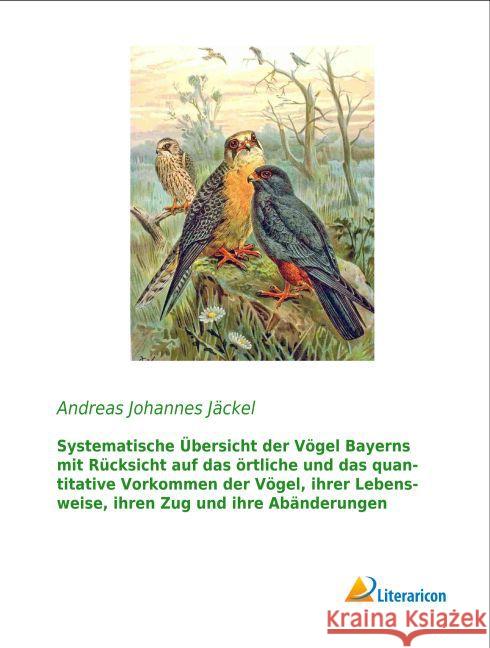 Systematische Übersicht der Vögel Bayerns mit Rücksicht auf das örtliche und das quantitative Vorkommen der Vögel, ihrer Lebensweise, ihren Zug und ihre Abänderungen Jäckel, Andreas Johannes 9783959131414