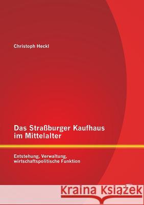 Das Straßburger Kaufhaus im Mittelalter: Entstehung, Verwaltung, wirtschaftspolitische Funktion Christoph Heckl 9783959345125