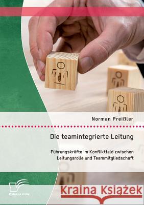 Die teamintegrierte Leitung: Führungskräfte im Konfliktfeld zwischen Leitungsrolle und Teammitgliedschaft Norman Preissler   9783959346894