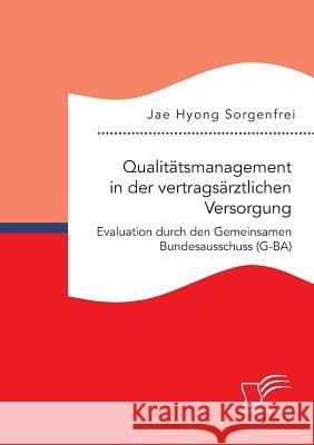 Qualitätsmanagement in der vertragsärztlichen Versorgung: Evaluation durch den Gemeinsamen Bundesausschuss (G-BA) Jae Hyong Sorgenfrei 9783959347747
