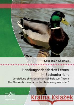 Handlungsorientiertes Lernen im Sachunterricht: Vorstellung einer Unterrichtseinheit zum Thema Die Stockente - ein tierischer Anpassungskünstler Sebastian Schmidt 9783959348294