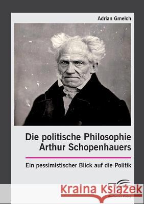 Die politische Philosophie Arthur Schopenhauers. Ein pessimistischer Blick auf die Politik Adrian Gmelch 9783959349109