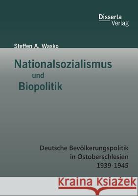 Nationalsozialismus und Biopolitik: Deutsche Bevölkerungspolitik in Ostoberschlesien 1939-1945 Steffen a. Wasko 9783959350129