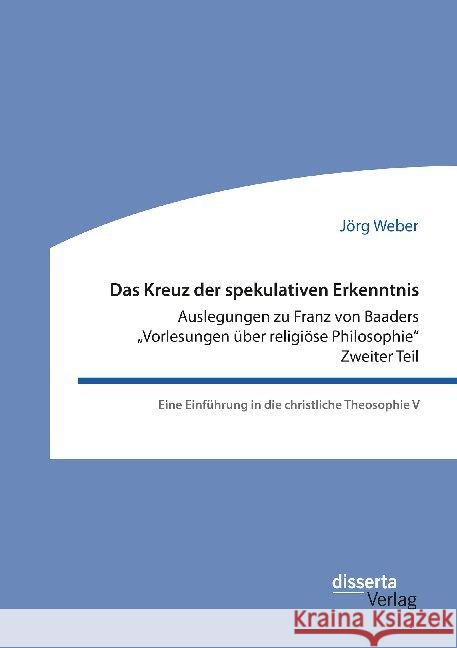 Das Kreuz der spekulativen Erkenntnis. Auslegungen zu Franz von Baaders Vorlesungen über religiöse Philosophie. Zweiter Teil: Eine Einführung in die christliche Theosophie V Jörg Weber 9783959355285