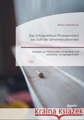 Das Schulpraktikum (Praxissemester) aus Sicht der Lehramtsstudierenden. Analysen zur Wirksamkeit universitärer und schulischer Lerngelegenheiten Mirko Wendland 9783959355766