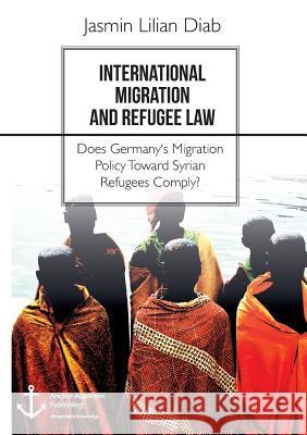 International Migration and Refugee Law. Does Germany's Migration Policy Toward Syrian Refugees Comply? Jasmin Lilian Diab 9783960671510 Anchor Academic Publishing