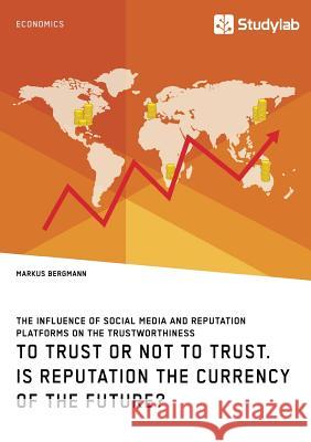 To Trust or Not to Trust. Is Reputation the Currency of the Future?: The influence of social media and reputation platforms on the trustworthiness Markus Bergmann 9783960954330