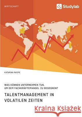 Talentmanagement in volatilen Zeiten. Was können Unternehmen tun, um dem Fachkräftemangel zu begegnen? Katarina Raspe 9783960957676 Studylab