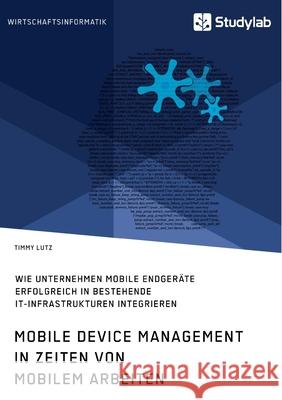 Mobile Device Management in Zeiten von mobilem Arbeiten. Wie Unternehmen mobile Endgeräte erfolgreich in bestehende IT-Infrastrukturen integrieren Lutz, Timmy 9783960959281