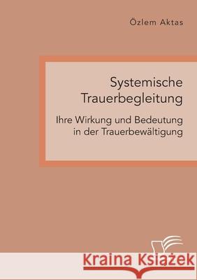 Systemische Trauerbegleitung. Ihre Wirkung und Bedeutung in der Trauerbewältigung Özlem Aktas 9783961468256