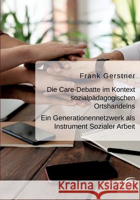Die Care-Debatte im Kontext sozialpädagogischen Ortshandelns. Ein Generationennetzwerk als Instrument Sozialer Arbeit Frank Gerstner 9783961468515