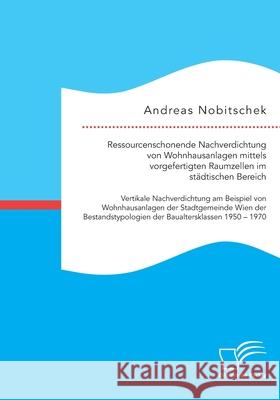 Ressourcenschonende Nachverdichtung von Wohnhausanlagen mittels vorgefertigten Raumzellen im städtischen Bereich: Vertikale Nachverdichtung am Beispiel von Wohnhausanlagen der Stadtgemeinde Wien der B Andreas Nobitschek 9783961468621 Diplomica Verlag