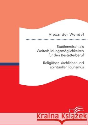 Studienreisen als Weiterbildungsmöglichkeiten für den Bestatterberuf. Religiöser, kirchlicher und spiritueller Tourismus Alexander Wendel 9783961468775