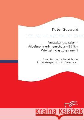 Verwaltungsstrafen - ArbeitnehmerInnenschutz - Ethik - Wie geht das zusammen? Eine Studie im Bereich der Arbeitsinspektion in Österreich Seewald, Peter 9783961468980