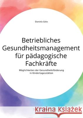 Betriebliches Gesundheitsmanagement für pädagogische Fachkräfte. Möglichkeiten der Gesundheitsförderung in Kindertagesstätten Daniela Götz 9783963550812