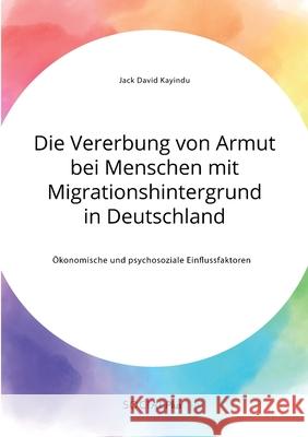 Die Vererbung von Armut bei Menschen mit Migrationshintergrund in Deutschland. Ökonomische und psychosoziale Einflussfaktoren Jack David Kayindu 9783963551253